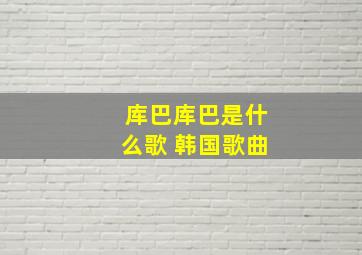 库巴库巴是什么歌 韩国歌曲